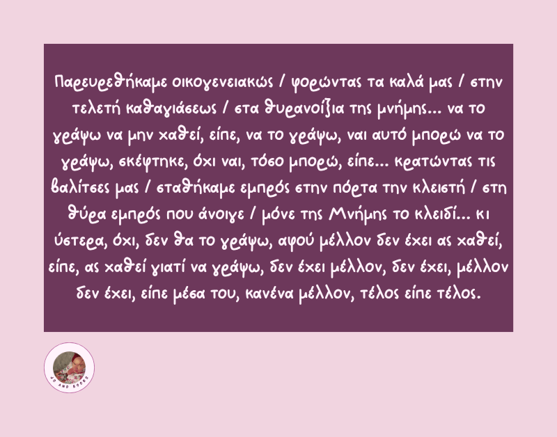 "Παρευρεθήκαμε οικογενειακώς / φορώντας τα καλά μας / στην τελετή καθαγιάσεως / στα θυρανοίξια της μνήμης... να το γράψω να μην χαθεί, είπε, να το γράψω, ναι αυτό μπορώ να το γράψω, σκέφτηκε, όχι ναι, τόσο μπορώ, είπε... κρατώντας τις βαλίτσες μας / σταθήκαμε εμπρός στην πόρτα την κλειστή / στη θύρα εμπρός που άνοιγε / μόνε της Μνήμης το κλειδί... κι ύστερα, όχι, δεν θα το γράψω, αφού μέλλον δεν έχει ας χαθεί, είπε, ας χαθεί γιατί να γράψω, δεν έχει μέλλον, δεν έχει, μέλλον δεν έχει, είπε μέσα του, κανένα μέλλον, τέλος είπε τέλος."